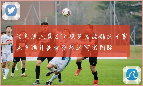 谈判进入最后阶段罗马诺确认卡塞米罗预计很快签约迈阿密国际