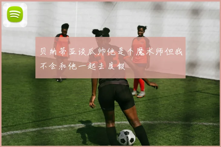 贝纳蒂亚谈瓜帅他是个魔术师但我不会和他一起去度假