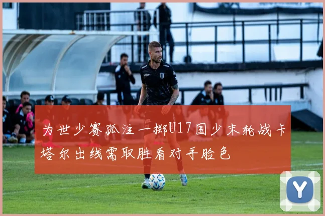 为世少赛孤注一掷U17国少末轮战卡塔尔出线需取胜看对手脸色