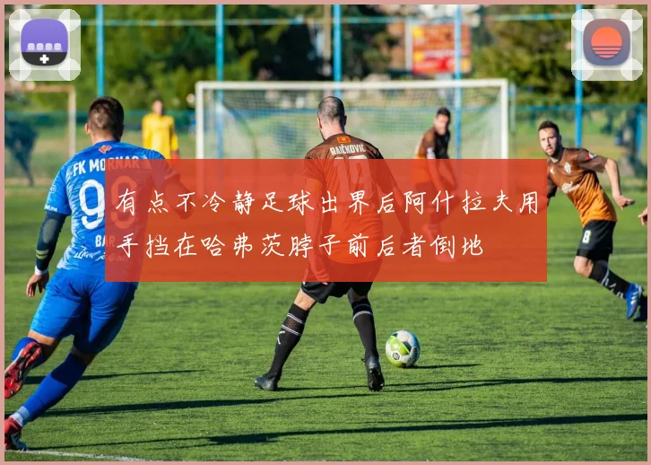 有点不冷静足球出界后阿什拉夫用手挡在哈弗茨脖子前后者倒地